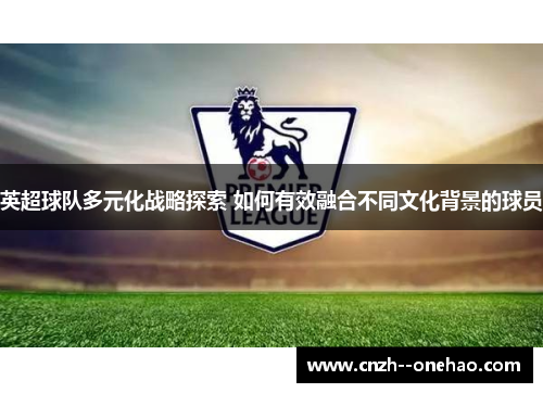 英超球队多元化战略探索 如何有效融合不同文化背景的球员 英超球队多元化战略探索 如何有效融合不同文化背景的球员