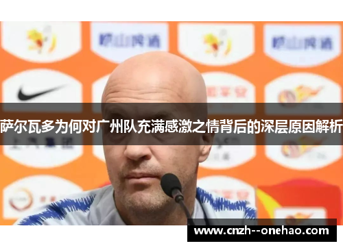 萨尔瓦多为何对广州队充满感激之情背后的深层原因解析