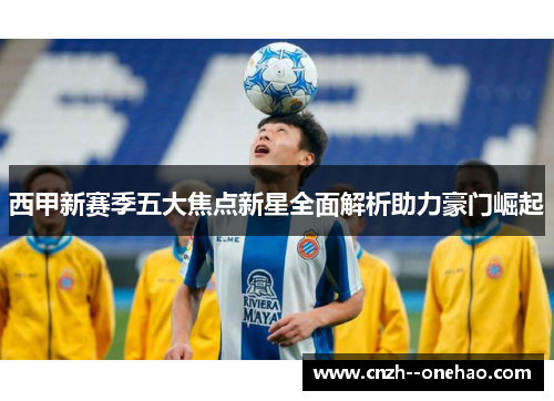 西甲新赛季五大焦点新星全面解析助力豪门崛起