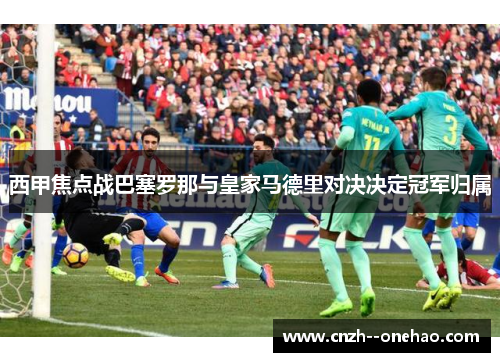 西甲焦点战巴塞罗那与皇家马德里对决决定冠军归属 西甲焦点战巴塞罗那与皇家马德里对决决定冠军归属