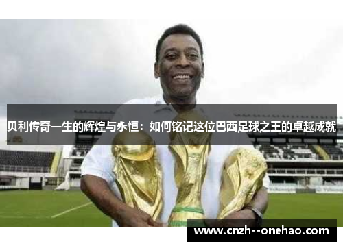 贝利传奇一生的辉煌与永恒:如何铭记这位巴西足球之王的卓越成就 贝利传奇一生的辉煌与永恒:如何铭记这位巴西足球之王的卓越成就