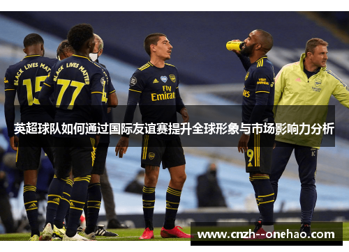 英超球队如何通过国际友谊赛提升全球形象与市场影响力分析 英超球队如何通过国际友谊赛提升全球形象与市场影响力分析