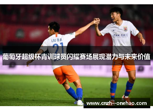 葡萄牙超级杯青训球员闪耀赛场展现潜力与未来价值 葡萄牙超级杯青训球员闪耀赛场展现潜力与未来价值