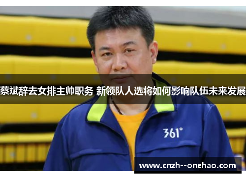 蔡斌辞去女排主帅职务 新领队人选将如何影响队伍未来发展 蔡斌辞去女排主帅职务 新领队人选将如何影响队伍未来发展
