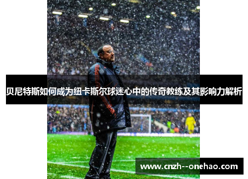 贝尼特斯如何成为纽卡斯尔球迷心中的传奇教练及其影响力解析 贝尼特斯如何成为纽卡斯尔球迷心中的传奇教练及其影响力解析