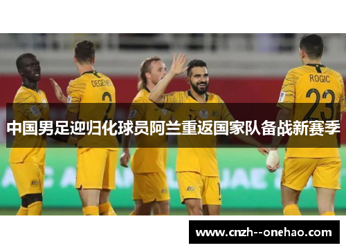 中国男足迎归化球员阿兰重返国家队备战新赛季 中国男足迎归化球员阿兰重返国家队备战新赛季