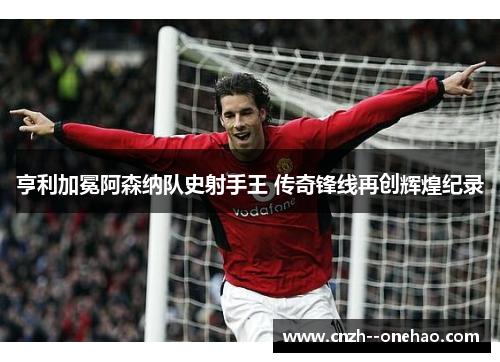 亨利加冕阿森纳队史射手王 传奇锋线再创辉煌纪录 亨利加冕阿森纳队史射手王 传奇锋线再创辉煌纪录