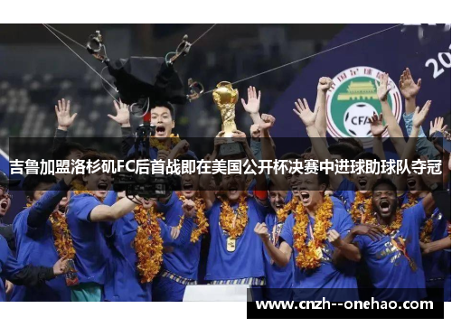 吉鲁加盟洛杉矶FC后首战即在美国公开杯决赛中进球助球队夺冠 吉鲁加盟洛杉矶FC后首战即在美国公开杯决赛中进球助球队夺冠