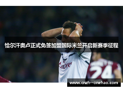 恰尔汗奥卢正式免签加盟国际米兰开启新赛季征程