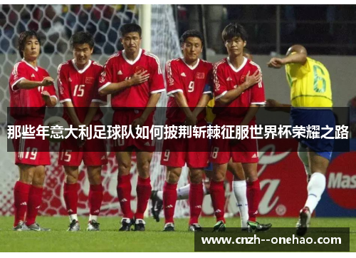 那些年意大利足球队如何披荆斩棘征服世界杯荣耀之路