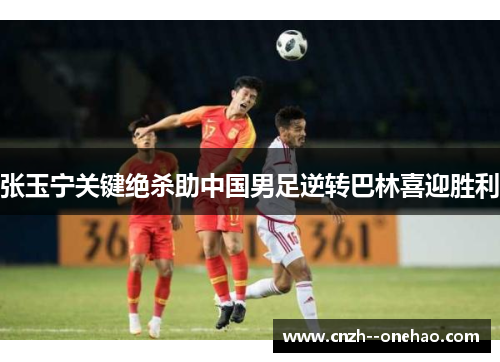 张玉宁关键绝杀助中国男足逆转巴林喜迎胜利